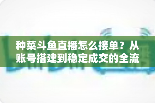 种菜斗鱼直播怎么接单?从账号搭建到稳定成交的全流程实战指南 种菜斗鱼直播怎么接单?从账号搭建到稳定成交的全流程实战指南