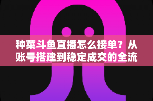 种菜斗鱼直播怎么接单？从账号搭建到稳定成交的全流程实战指南