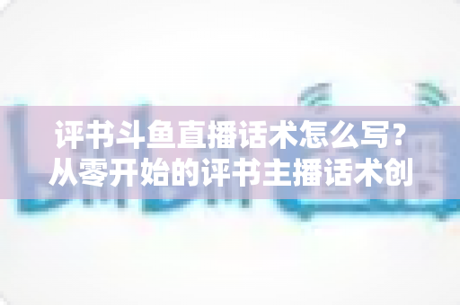评书斗鱼直播话术怎么写？从零开始的评书主播话术创作全攻略