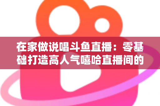在家做说唱斗鱼直播：零基础打造高人气嘻哈直播间的全方位实战指南