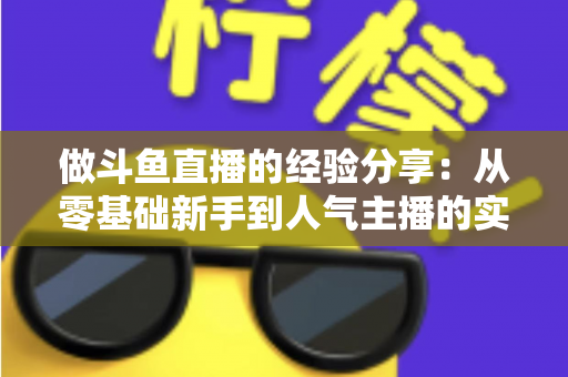 做斗鱼直播的经验分享：从零基础新手到人气主播的实战指南与避坑心得