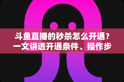 斗鱼直播的秒杀怎么开通？一文讲透开通条件、操作步骤与运营技巧