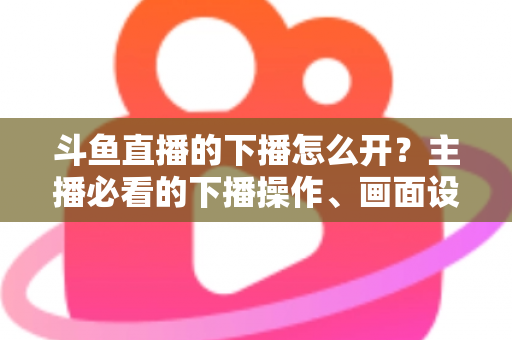 斗鱼直播的下播怎么开?主播必看的下播操作、画面设置与运营全攻略 斗鱼直播的下播怎么开?主播必看的下播操作、画面设置与运营全攻略