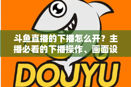 斗鱼直播的下播怎么开？主播必看的下播操作、画面设置与运营全攻略