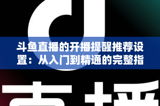 斗鱼直播的开播提醒推荐设置:从入门到精通的完整指南,让你不错过任何一场精彩直播 斗鱼直播的开播提醒推荐设置:从入门到精通的完整指南,让你不错过任何一场精彩直播