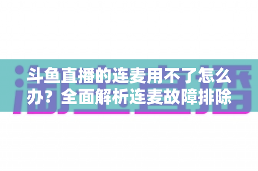 斗鱼直播的连麦用不了怎么办?全面解析连麦故障排除指南与实用解决方案 斗鱼直播的连麦用不了怎么办?全面解析连麦故障排除指南与实用解决方案