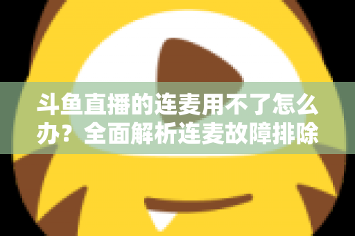 斗鱼直播的连麦用不了怎么办？全面解析连麦故障排除指南与实用解决方案