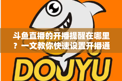 斗鱼直播的开播提醒在哪里？一文教你快速设置开播通知，精彩直播不错过