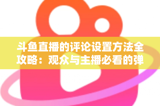 斗鱼直播的评论设置方法全攻略:观众与主播必看的弹幕管理实用指南 斗鱼直播的评论设置方法全攻略:观众与主播必看的弹幕管理实用指南