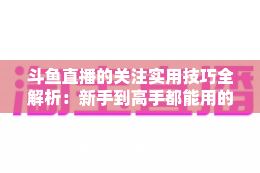 斗鱼直播的关注实用技巧全解析：新手到高手都能用的高效关注管理指南