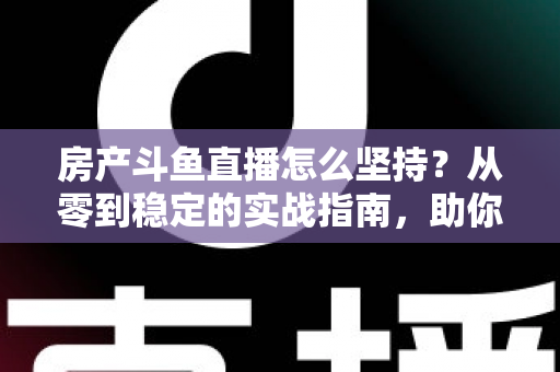 房产斗鱼直播怎么坚持？从零到稳定的实战指南，助你打造长期有效的房产营销直播间