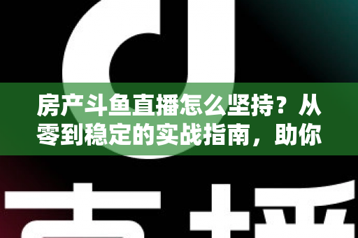 房产斗鱼直播怎么坚持？从零到稳定的实战指南，助你打造长期有效的房产营销直播间