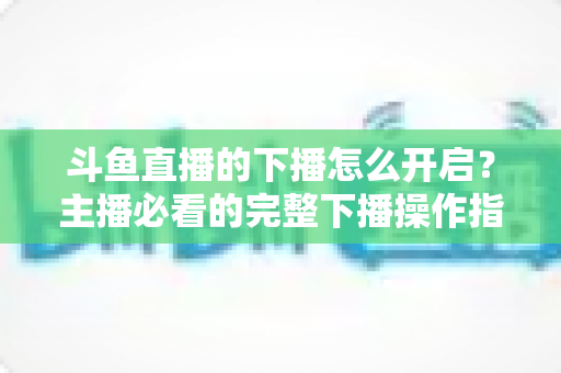 斗鱼直播的下播怎么开启？主播必看的完整下播操作指南与实用技巧