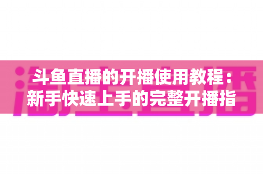 斗鱼直播的开播使用教程:新手快速上手的完整开播指南 斗鱼直播的开播使用教程:新手快速上手的完整开播指南