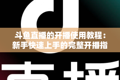 斗鱼直播的开播使用教程:新手快速上手的完整开播指南 斗鱼直播的开播使用教程:新手快速上手的完整开播指南