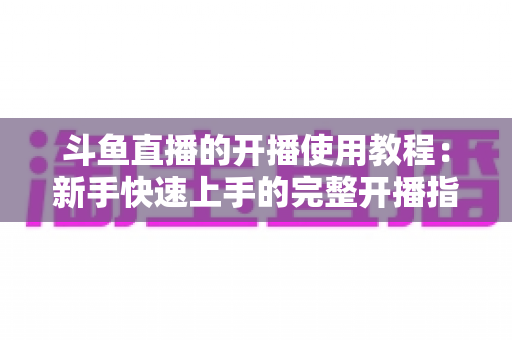 斗鱼直播的开播使用教程：新手快速上手的完整开播指南