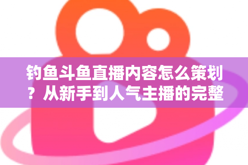 钓鱼斗鱼直播内容怎么策划？从新手到人气主播的完整内容策划指南