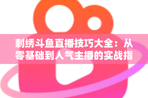刺绣斗鱼直播技巧大全:从零基础到人气主播的实战指南 刺绣斗鱼直播技巧大全:从零基础到人气主播的实战指南