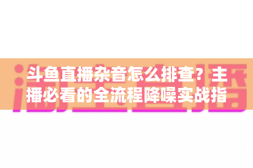 斗鱼直播杂音怎么排查？主播必看的全流程降噪实战指南