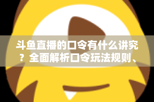 斗鱼直播的口令有什么讲究？全面解析口令玩法规则、设置技巧与避坑指南
