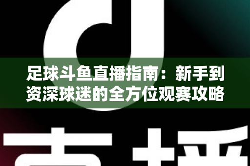 足球斗鱼直播指南：新手到资深球迷的全方位观赛攻略