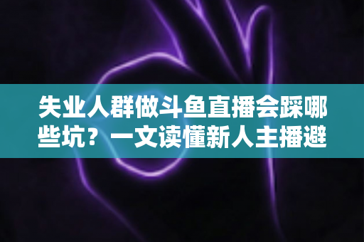 失业人群做斗鱼直播会踩哪些坑？一文读懂新人主播避坑指南与转型新出路