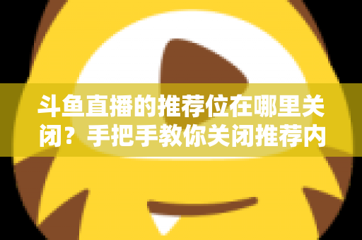 斗鱼直播的推荐位在哪里关闭？手把手教你关闭推荐内容，还你清爽浏览体验