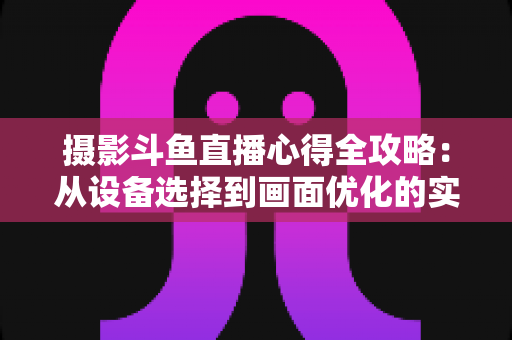 摄影斗鱼直播心得全攻略：从设备选择到画面优化的实战经验分享