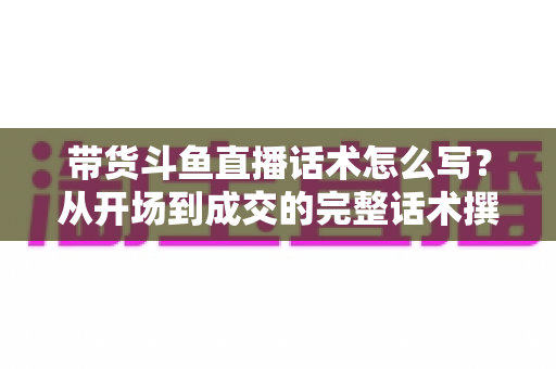 带货斗鱼直播话术怎么写？从开场到成交的完整话术撰写指南