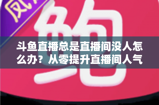 斗鱼直播总是直播间没人怎么办?从零提升直播间人气的完整实战指南 斗鱼直播总是直播间没人怎么办?从零提升直播间人气的完整实战指南