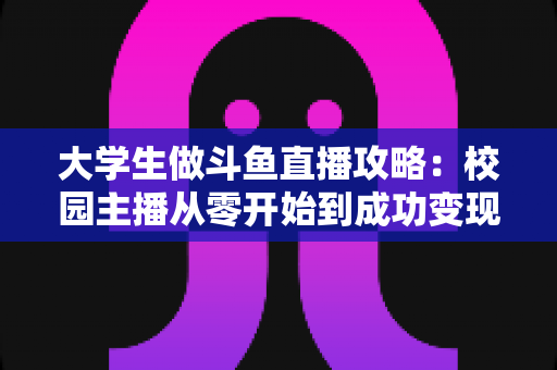 大学生做斗鱼直播攻略：校园主播从零开始到成功变现的完整实战指南