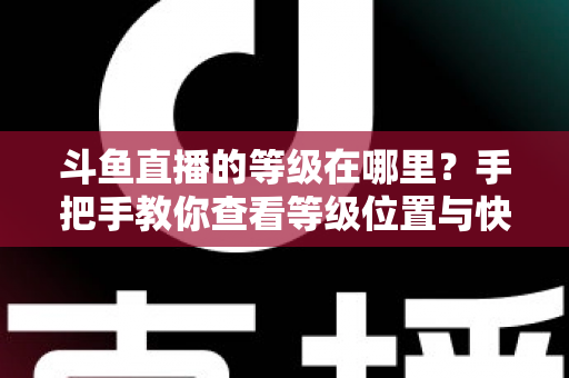 斗鱼直播的等级在哪里?手把手教你查看等级位置与快速升级全攻略 斗鱼直播的等级在哪里?手把手教你查看等级位置与快速升级全攻略