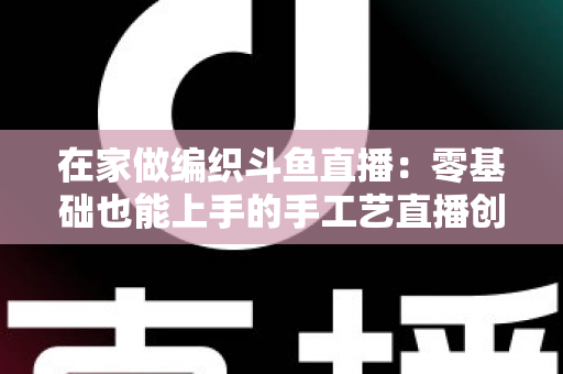 在家做编织斗鱼直播：零基础也能上手的手工艺直播创业全攻略