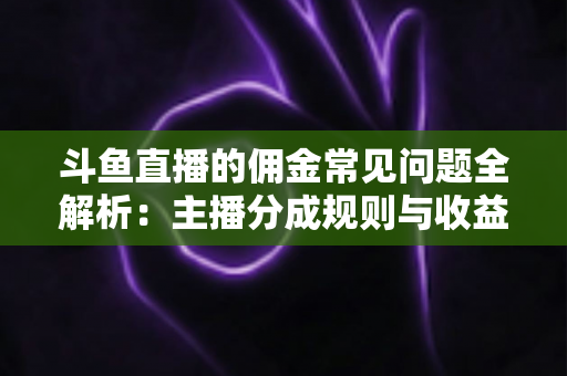 斗鱼直播的佣金常见问题全解析：主播分成规则与收益优化一站式指南