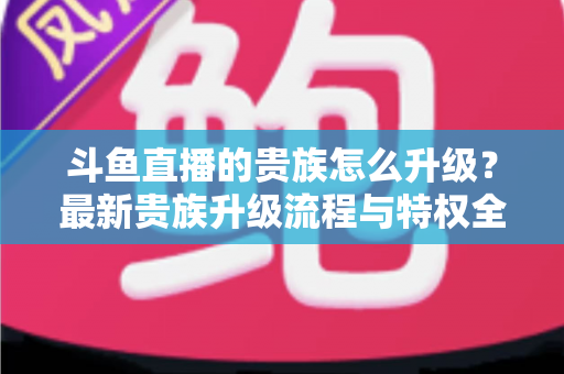 斗鱼直播的贵族怎么升级？最新贵族升级流程与特权全解析
