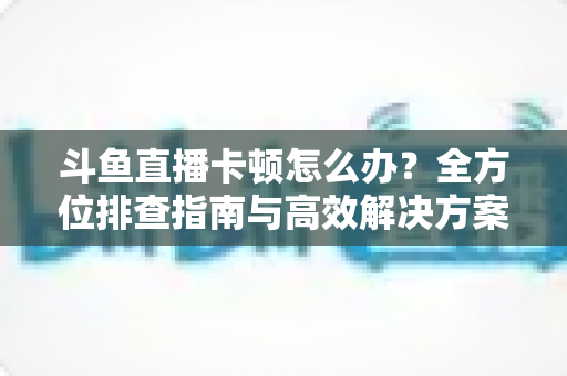 斗鱼直播卡顿怎么办？全方位排查指南与高效解决方案大公开