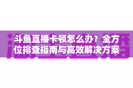 斗鱼直播卡顿怎么办？全方位排查指南与高效解决方案大公开