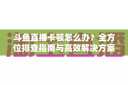斗鱼直播卡顿怎么办？全方位排查指南与高效解决方案大公开