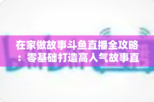 在家做故事斗鱼直播全攻略：零基础打造高人气故事直播间的实战指南