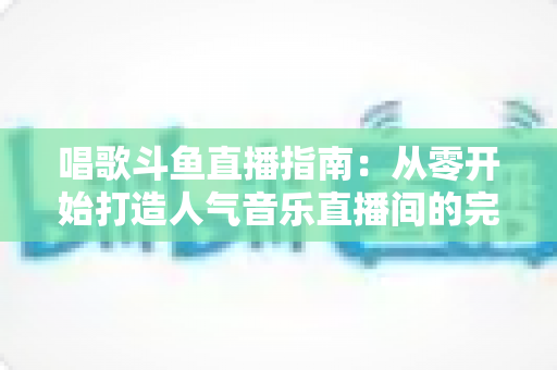 唱歌斗鱼直播指南：从零开始打造人气音乐直播间的完整攻略
