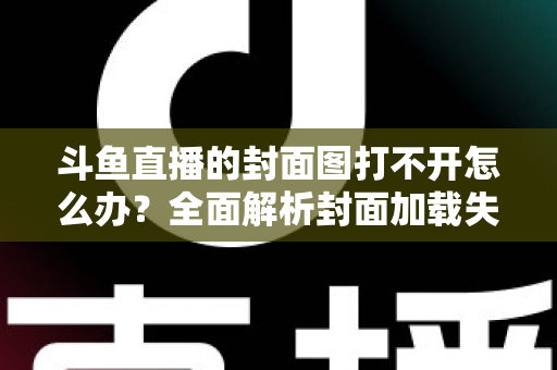 斗鱼直播的封面图打不开怎么办？全面解析封面加载失败的原因与高效解决方法