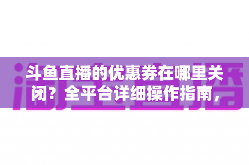 斗鱼直播的优惠券在哪里关闭？全平台详细操作指南，轻松告别弹窗打扰