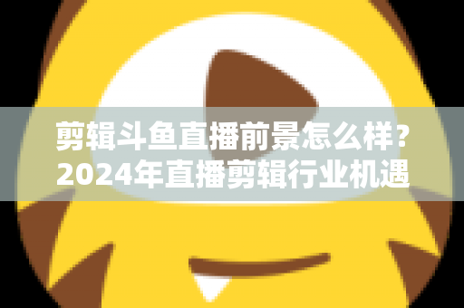 剪辑斗鱼直播前景怎么样？2024年直播剪辑行业机遇与挑战深度解析