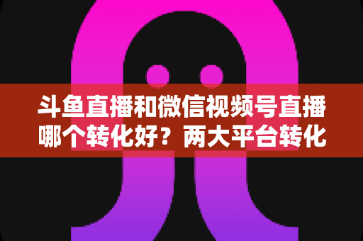 斗鱼直播和微信视频号直播哪个转化好?两大平台转化率深度对比与实战选择指南 斗鱼直播和微信视频号直播哪个转化好?两大平台转化率深度对比与实战选择指南