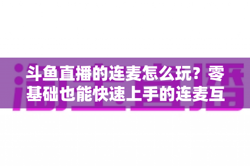斗鱼直播的连麦怎么玩?零基础也能快速上手的连麦互动全攻略 斗鱼直播的连麦怎么玩?零基础也能快速上手的连麦互动全攻略