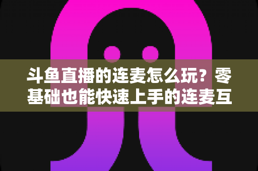 斗鱼直播的连麦怎么玩?零基础也能快速上手的连麦互动全攻略 斗鱼直播的连麦怎么玩?零基础也能快速上手的连麦互动全攻略
