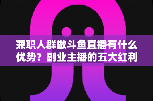 兼职人群做斗鱼直播有什么优势？副业主播的五大红利与入局指南