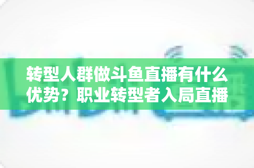 转型人群做斗鱼直播有什么优势？职业转型者入局直播行业的核心竞争力全解析