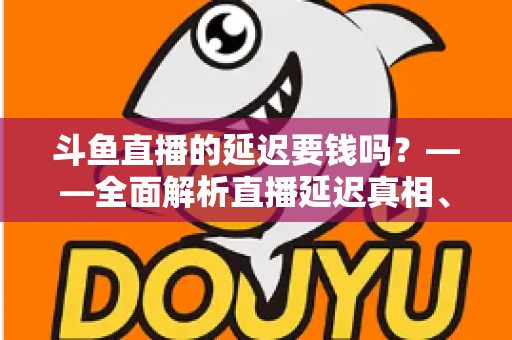 斗鱼直播的延迟要钱吗？——全面解析直播延迟真相、收费疑云与免费优化技巧