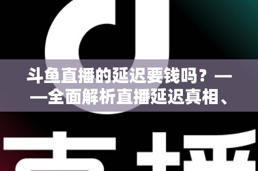 斗鱼直播的延迟要钱吗？——全面解析直播延迟真相、收费疑云与免费优化技巧